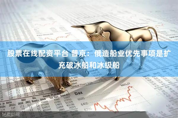 股票在线配资平台 普京：俄造船业优先事项是扩充破冰船和冰级船