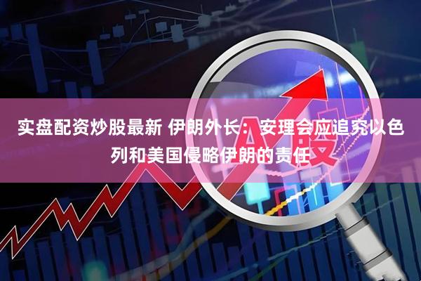 实盘配资炒股最新 伊朗外长：安理会应追究以色列和美国侵略伊朗的责任