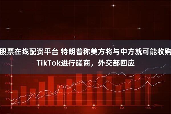 股票在线配资平台 特朗普称美方将与中方就可能收购TikTok进行磋商，外交部回应