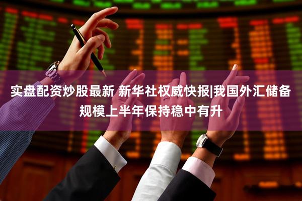 实盘配资炒股最新 新华社权威快报|我国外汇储备规模上半年保持稳中有升