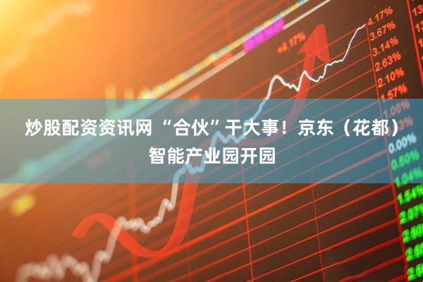 炒股配资资讯网 “合伙”干大事！京东（花都）智能产业园开园