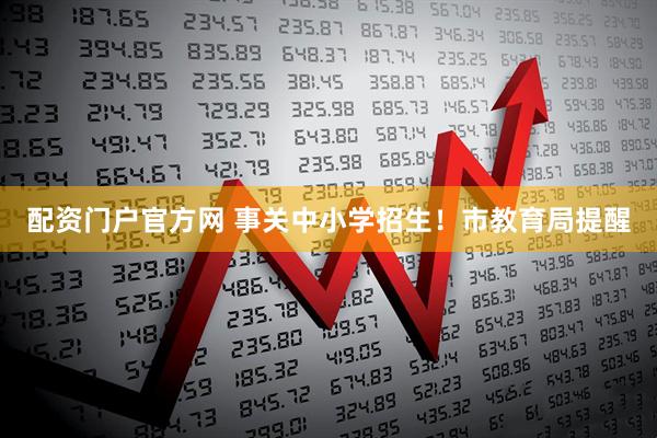 配资门户官方网 事关中小学招生！市教育局提醒