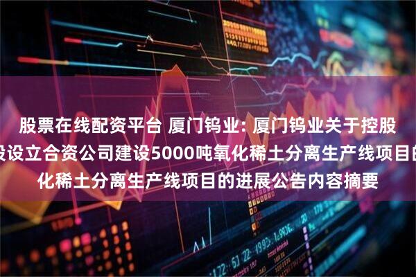 股票在线配资平台 厦门钨业: 厦门钨业关于控股子公司金龙稀土参股设立合资公司建设5000吨氧化稀土分离生产线项目的进展公告内容摘要