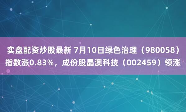 实盘配资炒股最新 7月10日绿色治理（980058）指数涨0.83%，成份股晶澳科技（002459）领涨