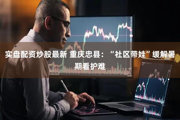 实盘配资炒股最新 重庆忠县：“社区带娃”缓解暑期看护难