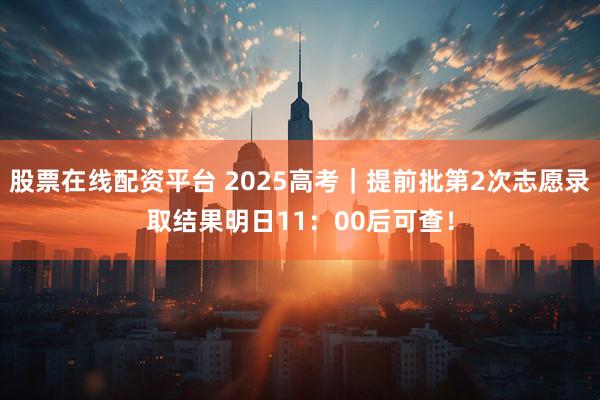 股票在线配资平台 2025高考｜提前批第2次志愿录取结果明日11：00后可查！