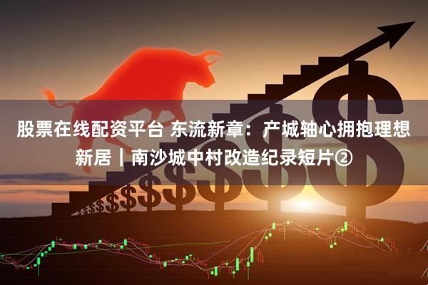 股票在线配资平台 东流新章：产城轴心拥抱理想新居｜南沙城中村改造纪录短片②