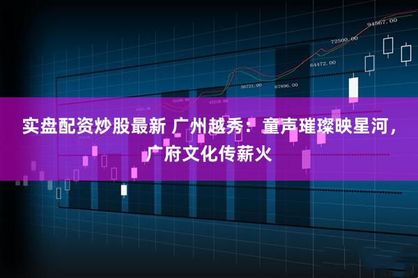实盘配资炒股最新 广州越秀：童声璀璨映星河，广府文化传薪火