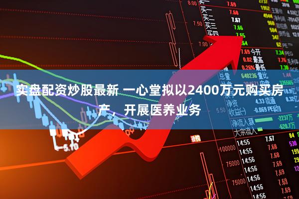 实盘配资炒股最新 一心堂拟以2400万元购买房产，开展医养业务