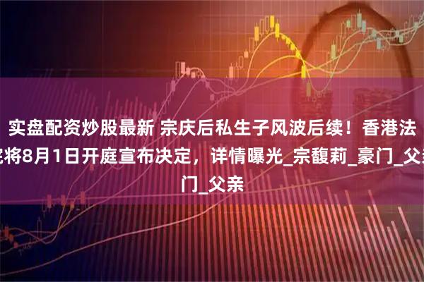 实盘配资炒股最新 宗庆后私生子风波后续！香港法院将8月1日开庭宣布决定，详情曝光_宗馥莉_豪门_父亲