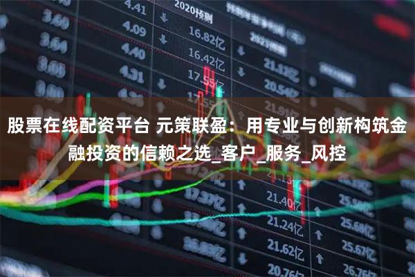 股票在线配资平台 元策联盈：用专业与创新构筑金融投资的信赖之选_客户_服务_风控