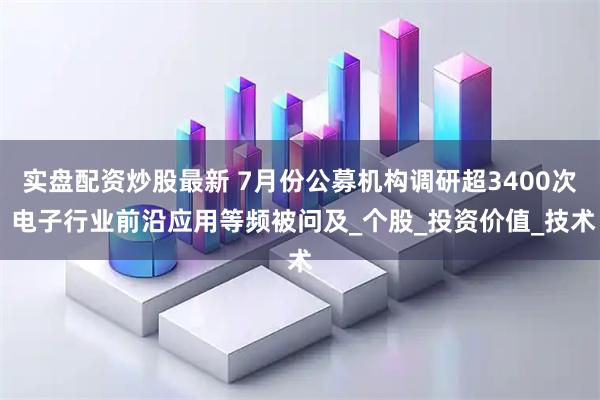 实盘配资炒股最新 7月份公募机构调研超3400次 电子行业前沿应用等频被问及_个股_投资价值_技术