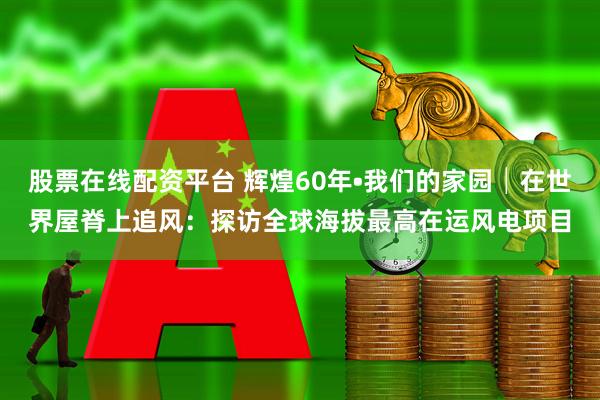 股票在线配资平台 辉煌60年•我们的家园│在世界屋脊上追风：探访全球海拔最高在运风电项目