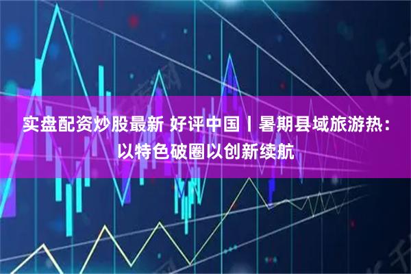 实盘配资炒股最新 好评中国丨暑期县域旅游热：以特色破圈以创新续航
