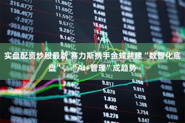 实盘配资炒股最新 赛力斯携手金蝶共建“数智化底盘”，“AI+管理”成趋势
