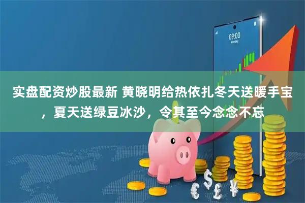实盘配资炒股最新 黄晓明给热依扎冬天送暖手宝，夏天送绿豆冰沙，令其至今念念不忘