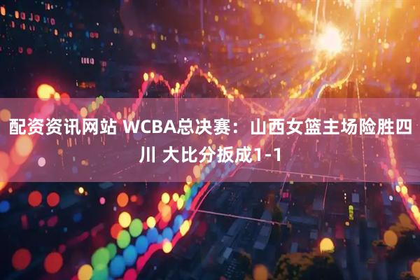 配资资讯网站 WCBA总决赛：山西女篮主场险胜四川 大比分扳成1-1